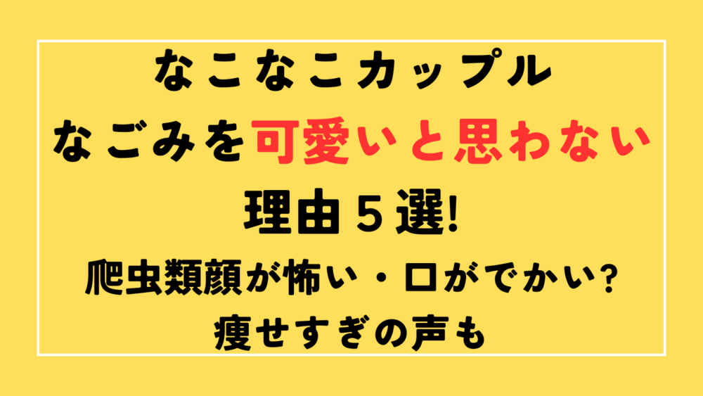 なこなこカップル　なごみを可愛いと思わない理由　爬虫類顔が怖い・口がでかい?痩せすぎの声も