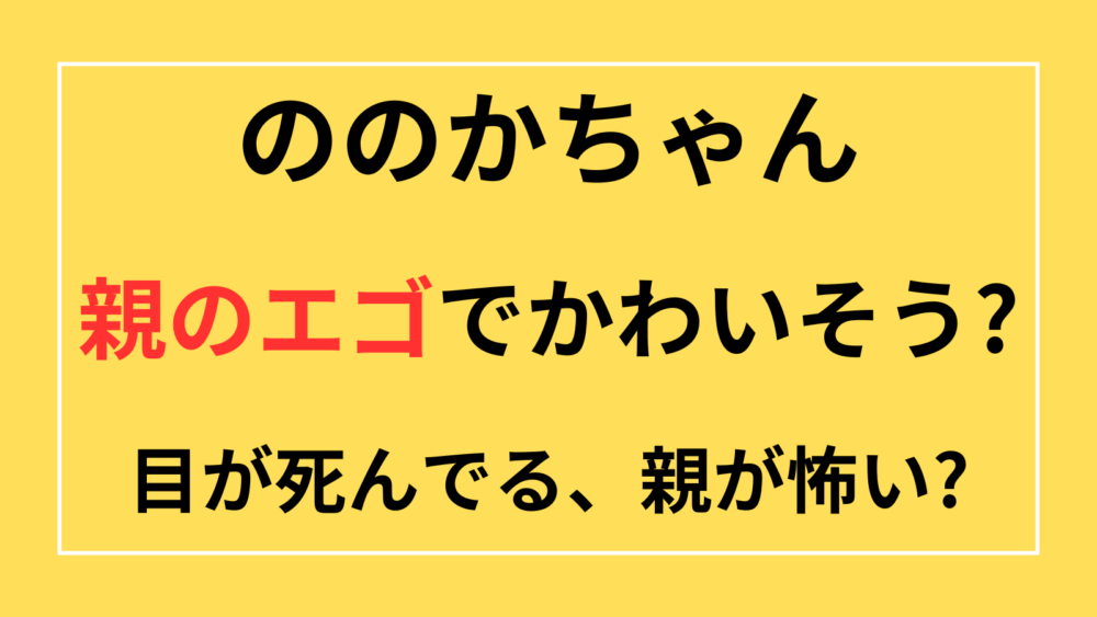 ののかちゃん　親のエゴ　かわいそう　目が死んでる　親が怖い