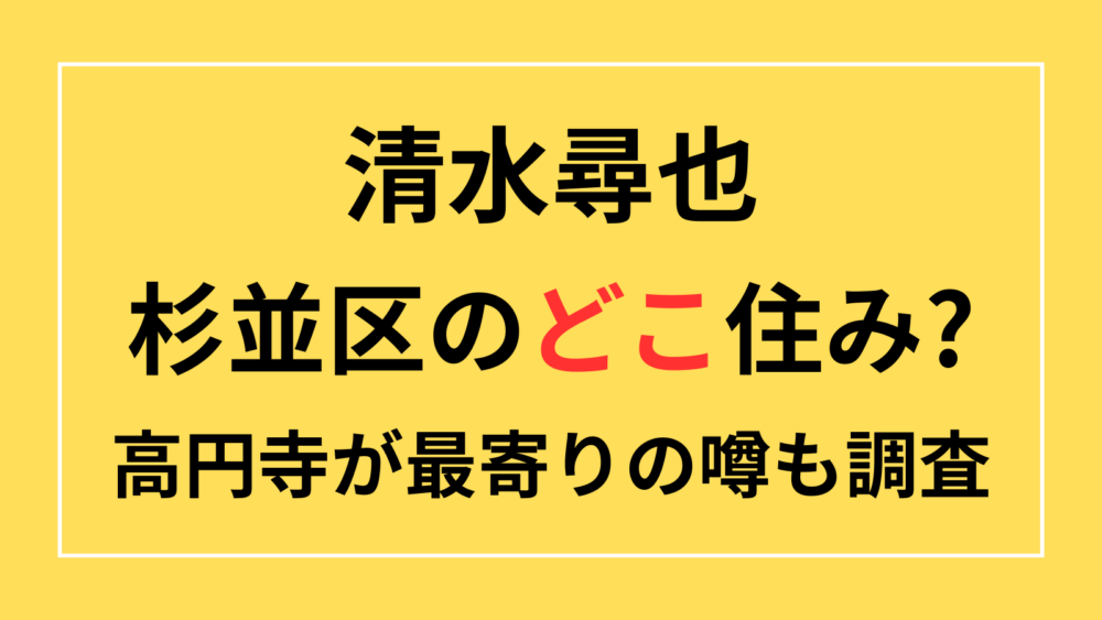 清水尋也　杉並区　どこ　自宅　アパート　高円寺